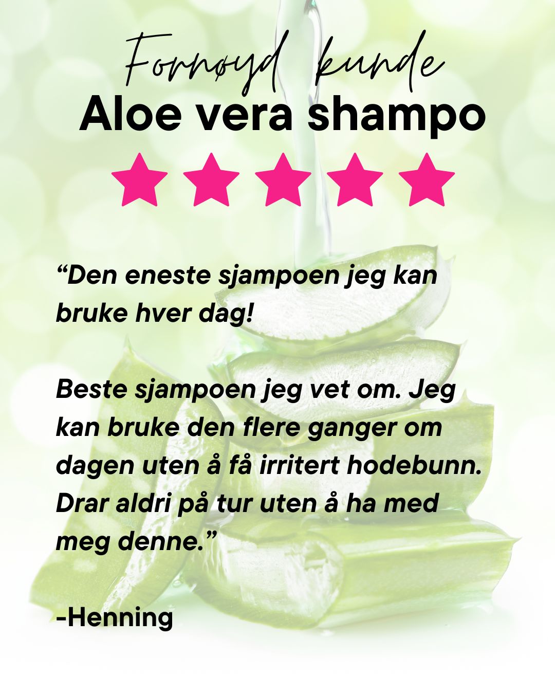 Fornøyd kunde av Herbalife Aloe vera shampo skriver "Den eneste shampoen jeg kan bruke hver dag! Beste shampoen jeg vet om. Jeg kan bruke den flere ganger om dagen uten å få irritert hodebunn. Drar aldri på tur uten å ha med meg denne." -Henning